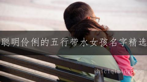聪明伶俐的五行带水女孩名字精选：灵动吉祥好名推荐