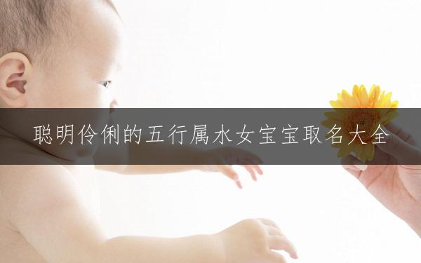 聪明伶俐的五行属水女宝宝取名大全，吉祥美好寓意精选