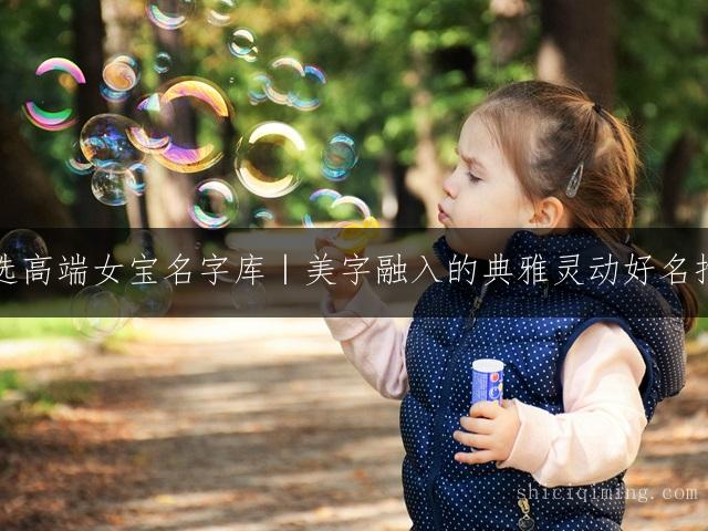 精选高端女宝名字库｜美字融入的典雅灵动好名推荐
